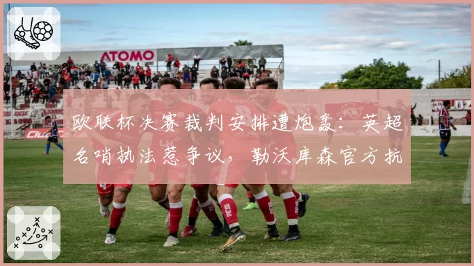 欧联杯决赛裁判安排遭炮轰：英超名哨执法惹争议，勒沃库森官方抗议