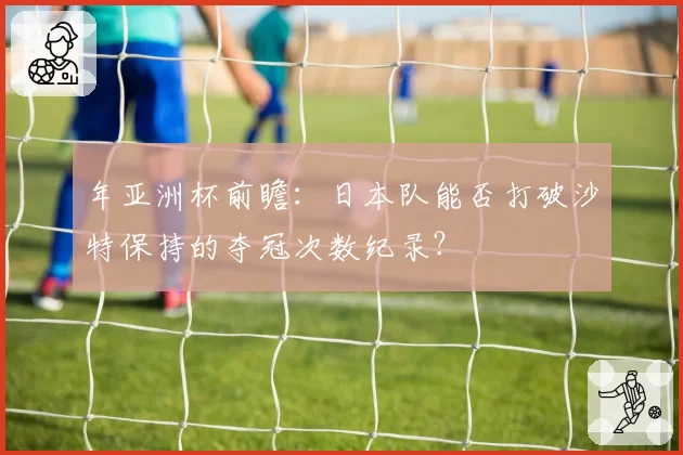 年亚洲杯前瞻:日本队能否打破沙特保持的夺冠次数纪录?