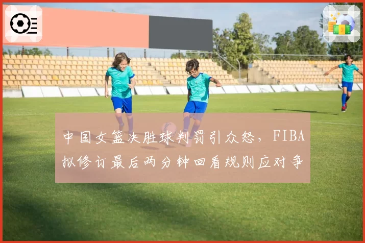 中国女篮决胜球判罚引众怒,FIBA拟修订最后两分钟回看规则应对争议