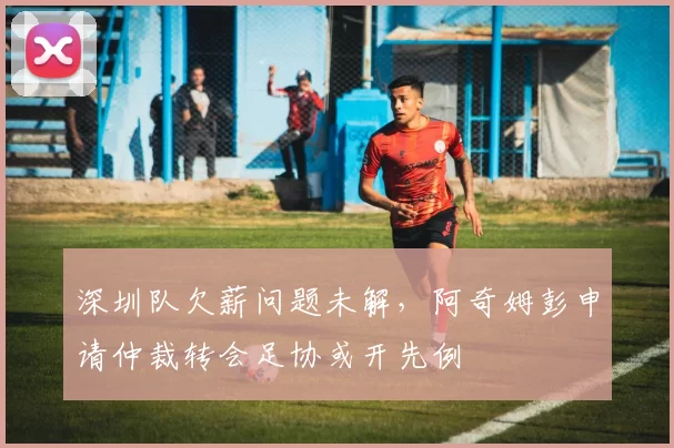 深圳队欠薪问题未解，阿奇姆彭申请仲裁转会足协或开先例