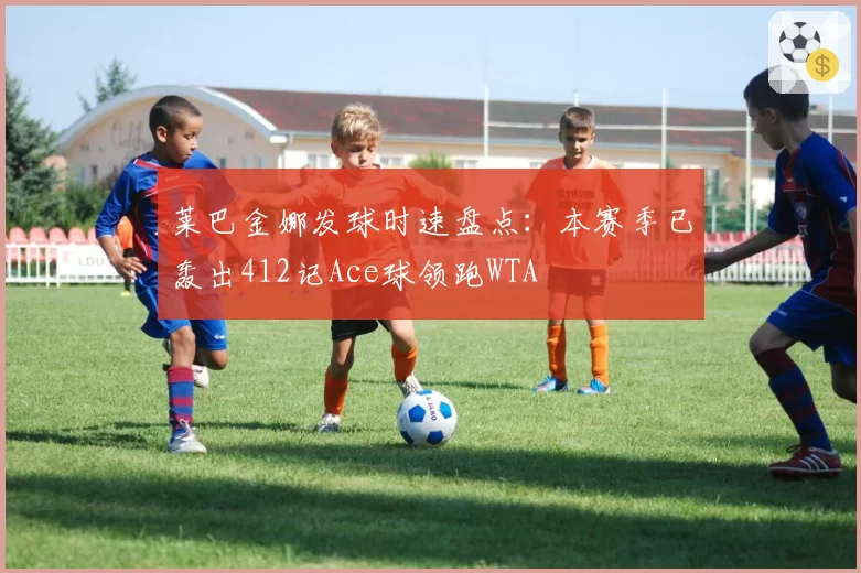 莱巴金娜发球时速盘点：本赛季已轰出412记Ace球领跑WTA