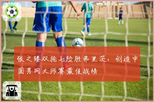 张之臻双抢七险胜弗里茨,创造中国男网大师赛最佳战绩