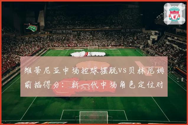 维蒂尼亚中场控球摆脱vs贝林厄姆前插得分:新一代中场角色定位对比