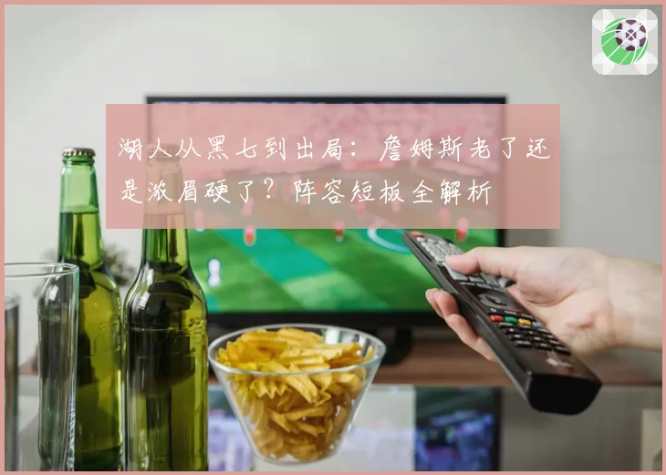 湖人从黑七到出局：詹姆斯老了还是浓眉硬了？阵容短板全解析