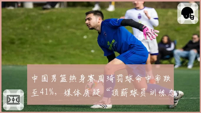 中国男篮热身赛周琦罚球命中率跌至41%，媒体质疑“顶薪球员训练态度”
