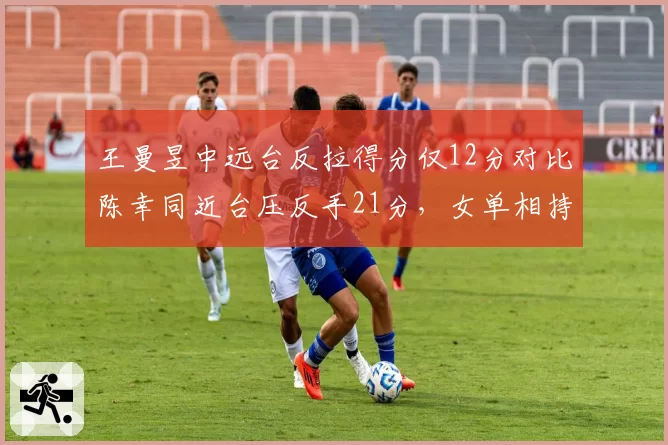 王曼昱中远台反拉得分仅12分对比陈幸同近台压反手21分,女单相持区战术转移