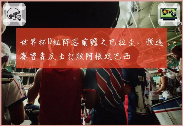 世界杯D组阵容前瞻之巴拉圭,预选赛曾靠反击打败阿根廷巴西