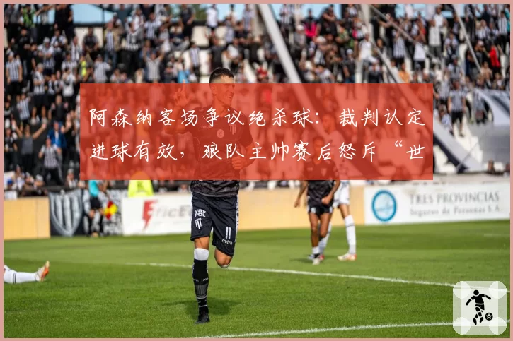 阿森纳客场争议绝杀球:裁判认定进球有效,狼队主帅赛后怒斥“世纪误判”