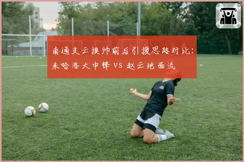 南通支云换帅前后引援思路对比:米哈洛大中锋 vs 赵云地面流