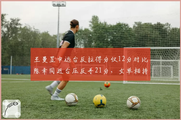 王曼昱中远台反拉得分仅12分对比陈幸同近台压反手21分,女单相持区战术转移