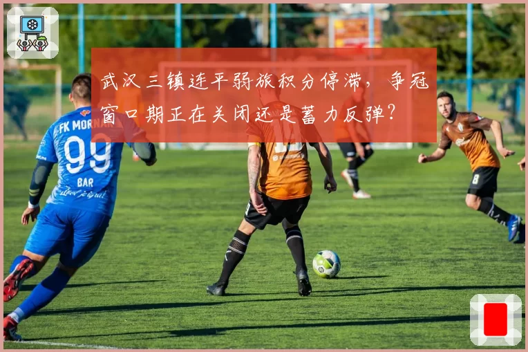 武汉三镇连平弱旅积分停滞，争冠窗口期正在关闭还是蓄力反弹？