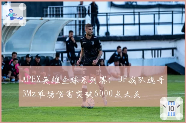 APEX英雄全球系列赛：DF战队选手3Mz单场伤害突破6000点大关