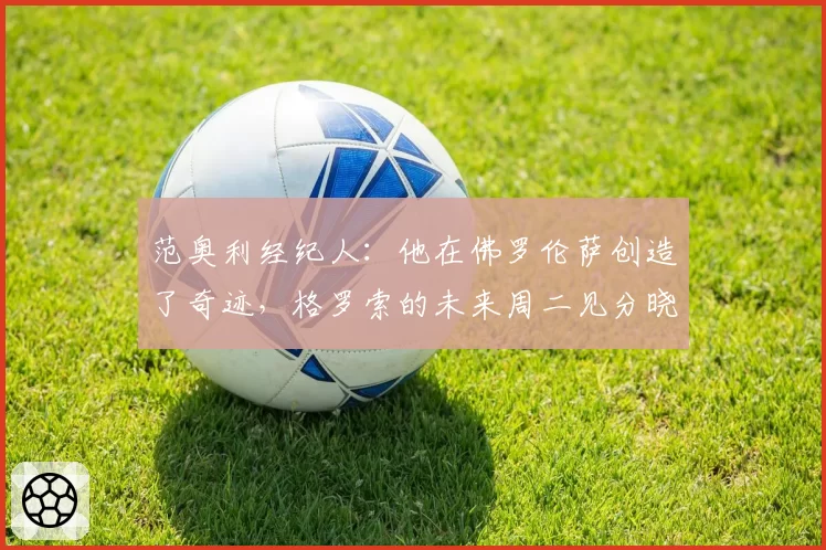 范奥利经纪人：他在佛罗伦萨创造了奇迹，格罗索的未来周二见分晓