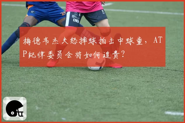 梅德韦杰夫怒摔球拍击中球童,ATP纪律委员会将如何追责?