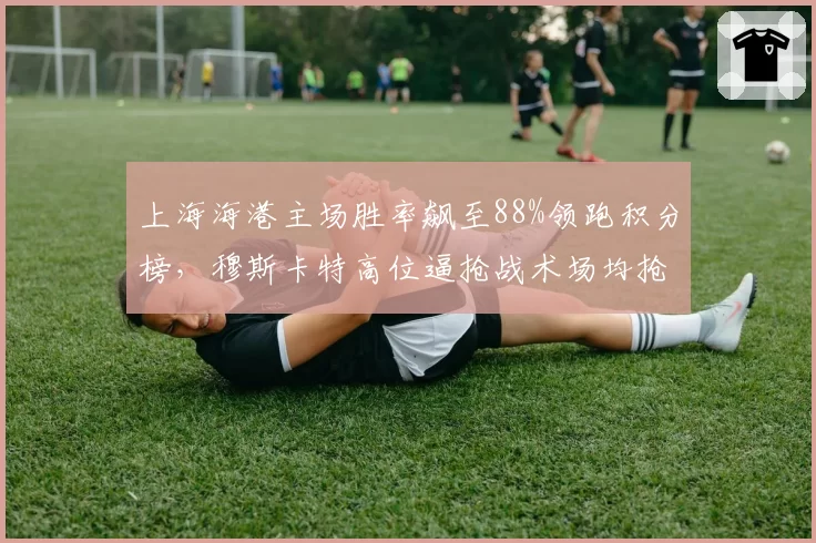 上海海港主场胜率飙至88%领跑积分榜,穆斯卡特高位逼抢战术场均抢回球权23.4次