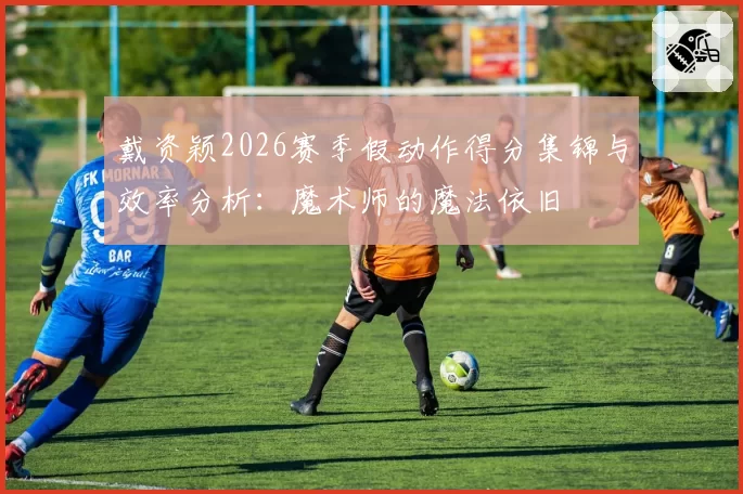 戴资颖2026赛季假动作得分集锦与效率分析:魔术师的魔法依旧