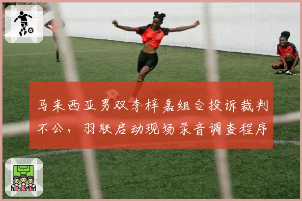 马来西亚男双李梓嘉组合投诉裁判不公,羽联启动现场录音调查程序
