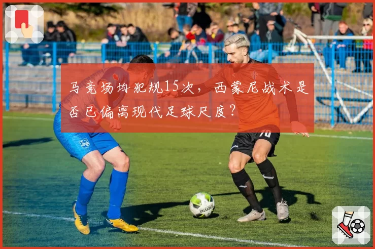 马竞场均犯规15次,西蒙尼战术是否已偏离现代足球尺度?