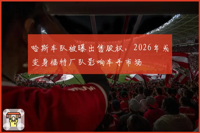 哈斯车队被曝出售股权,2026年或变身福特厂队影响车手市场