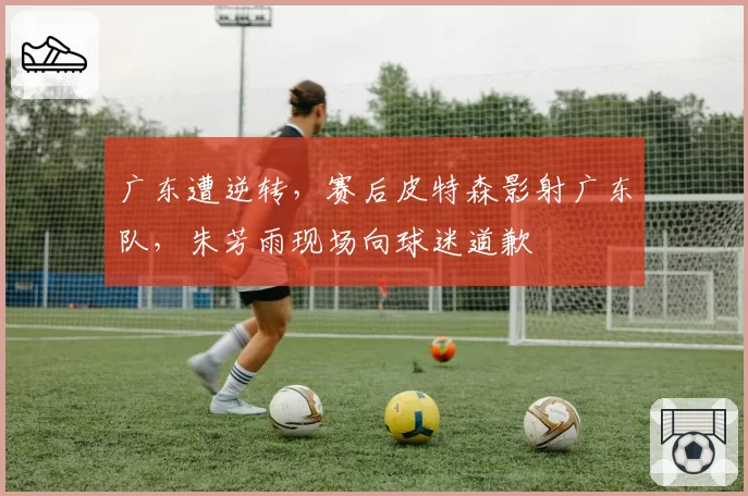 广东遭逆转，赛后皮特森影射广东队，朱芳雨现场向球迷道歉